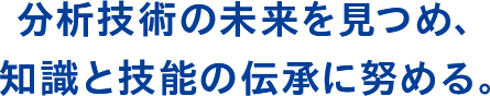 分析技術の未来を見つめ、 知識と技能の伝承に努める。